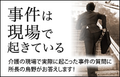 事件は現場で起きている。介護の現場で実際に起こった事件の質問に所長の烏野がお答えします！